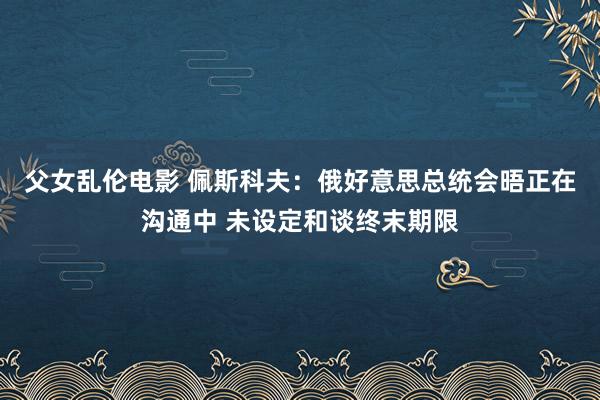 父女乱伦电影 佩斯科夫：俄好意思总统会晤正在沟通中 未设定和谈终末期限