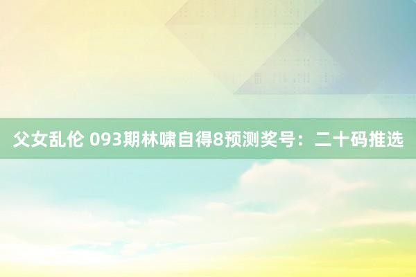 父女乱伦 093期林啸自得8预测奖号：二十码推选